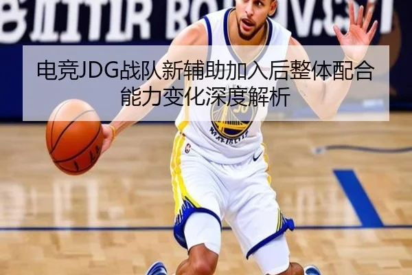 电竞JDG战队新辅助加入后整体配合能力变化深度解析